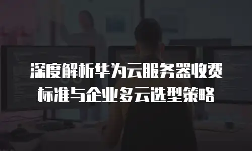 深度解析华为云服务器收费标准与企业多云选型策略