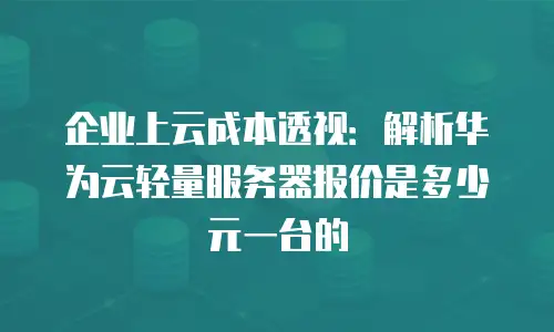 企业上云成本透视：解析华为云轻量服务器报价是多少元一台的