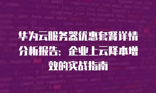 华为云服务器优惠套餐详情分析报告：企业上云降本增效的实战指南