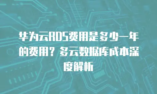 华为云RDS费用是多少一年的费用？多云数据库成本深度解析