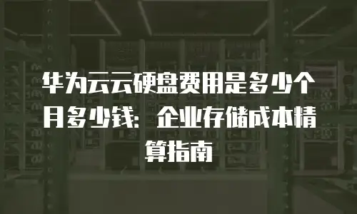华为云云硬盘费用是多少个月多少钱：企业存储成本精算指南