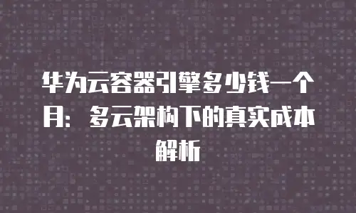 华为云容器引擎多少钱一个月：多云架构下的真实成本解析