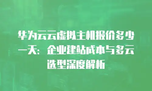 华为云云虚拟主机报价多少一天：企业建站成本与多云选型深度解析