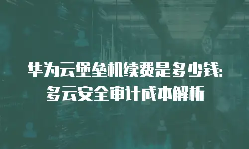 华为云堡垒机续费是多少钱：多云安全审计成本解析