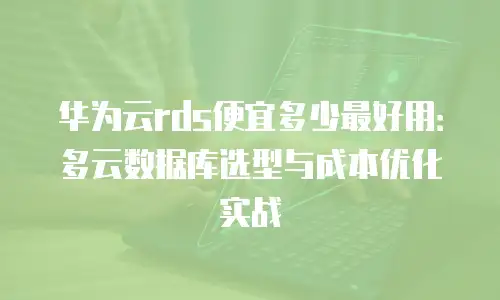 华为云rds便宜多少最好用：多云数据库选型与成本优化实战