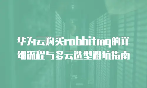 华为云购买rabbitmq的详细流程与多云选型避坑指南