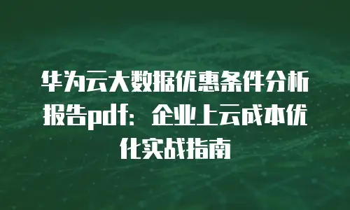 华为云大数据优惠条件分析报告pdf：企业上云成本优化实战指南