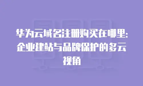华为云域名注册购买在哪里：企业建站与品牌保护的多云视角
