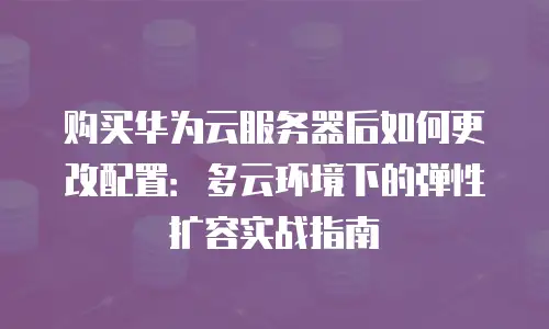 购买华为云服务器后如何更改配置：多云环境下的弹性扩容实战指南