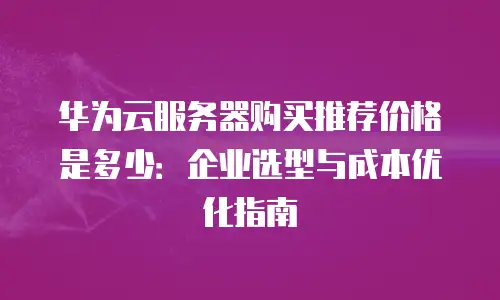 华为云服务器购买推荐价格是多少：企业选型与成本优化指南