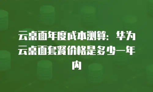 云桌面年度成本测算：华为云桌面套餐价格是多少一年内