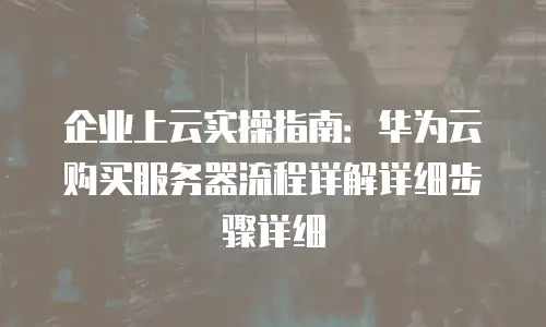 企业上云实操指南：华为云购买服务器流程详解详细步骤详细