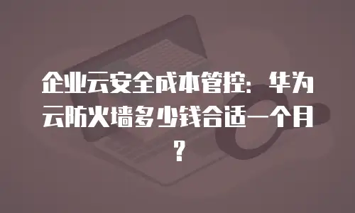 企业云安全成本管控：华为云防火墙多少钱合适一个月？