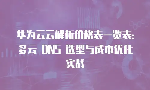 华为云云解析价格表一览表：多云 DNS 选型与成本优化实战