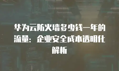华为云防火墙多少钱一年的流量：企业安全成本透明化解析