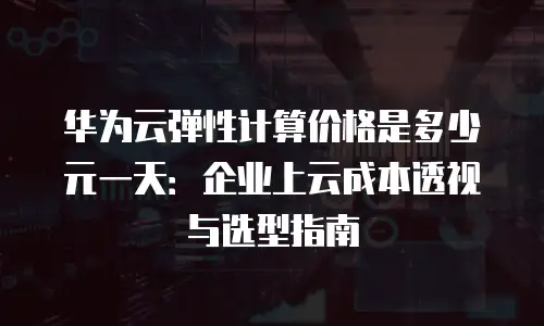 华为云弹性计算价格是多少元一天：企业上云成本透视与选型指南