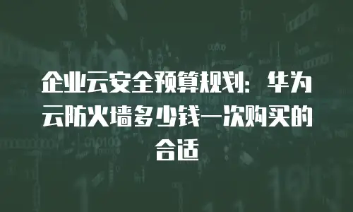 企业云安全预算规划：华为云防火墙多少钱一次购买的合适