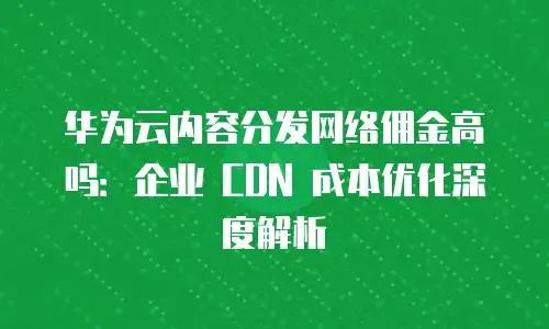 华为云内容分发网络佣金高吗：企业 CDN 成本优化深度解析