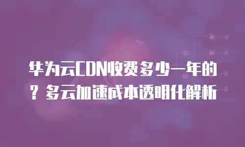 华为云CDN收费多少一年的？多云加速成本透明化解析