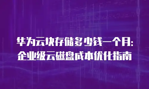 华为云块存储多少钱一个月：企业级云磁盘成本优化指南