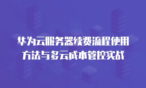 华为云服务器续费流程使用方法与多云成本管控实战