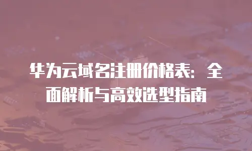 华为云域名注册价格表：全面解析与高效选型指南