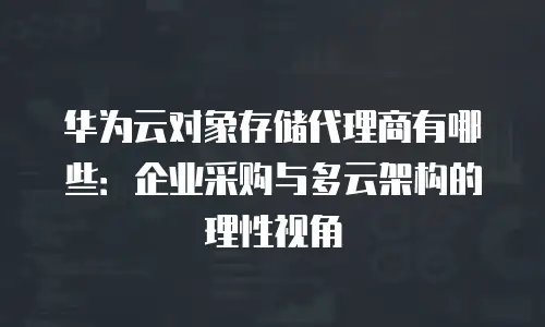 华为云对象存储代理商有哪些：企业采购与多云架构的理性视角