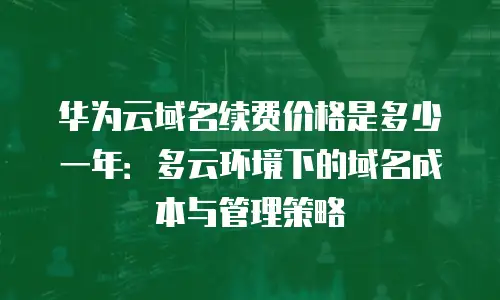 华为云域名续费价格是多少一年：多云环境下的域名成本与管理策略