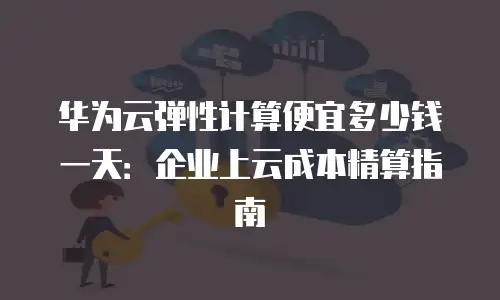 华为云弹性计算便宜多少钱一天：企业上云成本精算指南