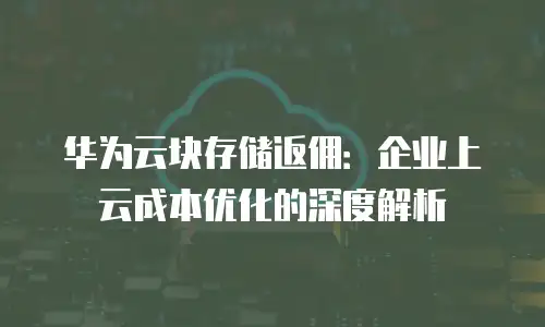 华为云块存储返佣：企业上云成本优化的深度解析