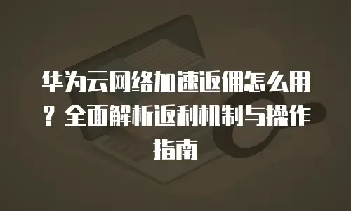 华为云网络加速返佣怎么用？全面解析返利机制与操作指南
