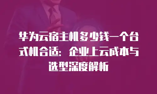 华为云宿主机多少钱一个台式机合适：企业上云成本与选型深度解析