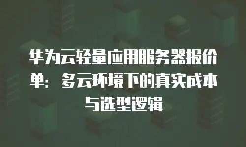 华为云轻量应用服务器报价单：多云环境下的真实成本与选型逻辑