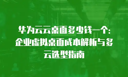 华为云云桌面多少钱一个：企业虚拟桌面成本解析与多云选型指南