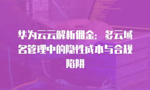 华为云云解析佣金：多云域名管理中的隐性成本与合规陷阱
