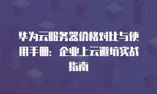 华为云服务器价格对比与使用手册：企业上云避坑实战指南