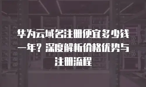 华为云域名注册便宜多少钱一年？深度解析价格优势与注册流程