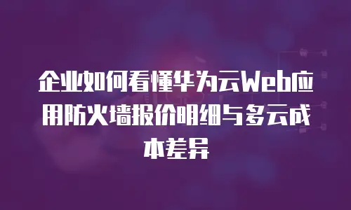 企业如何看懂华为云Web应用防火墙报价明细与多云成本差异