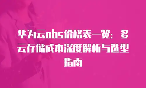 华为云obs价格表一览：多云存储成本深度解析与选型指南