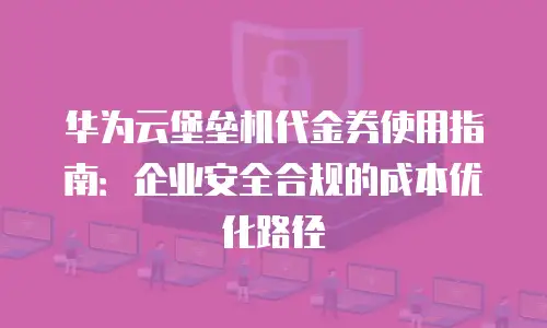 华为云堡垒机代金券使用指南：企业安全合规的成本优化路径