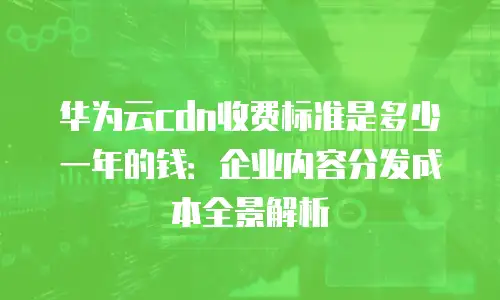 华为云cdn收费标准是多少一年的钱：企业内容分发成本全景解析