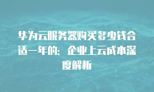 华为云服务器购买多少钱合适一年的：企业上云成本深度解析