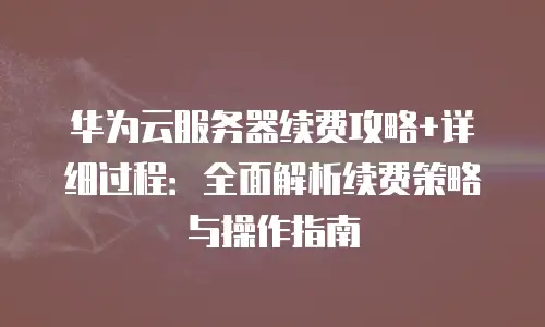 华为云服务器续费攻略+详细过程：全面解析续费策略与操作指南