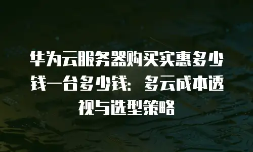 华为云服务器购买实惠多少钱一台多少钱：多云成本透视与选型策略