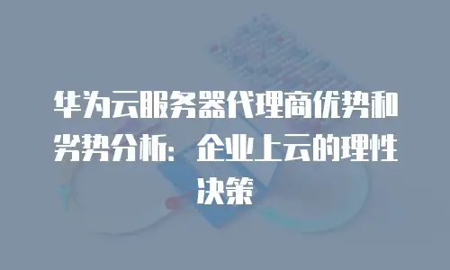 华为云服务器代理商优势和劣势分析：企业上云的理性决策