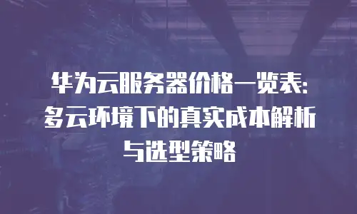 华为云服务器价格一览表：多云环境下的真实成本解析与选型策略