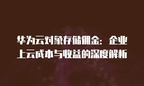 华为云对象存储佣金：企业上云成本与收益的深度解析