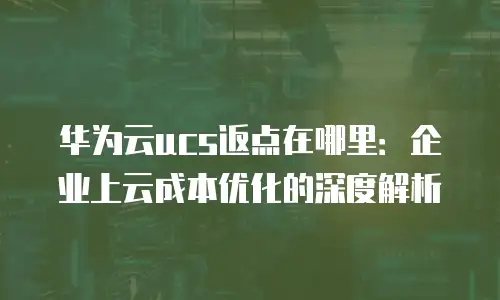 华为云ucs返点在哪里：企业上云成本优化的深度解析