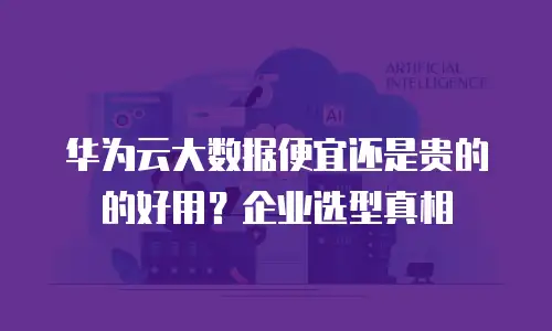 华为云大数据便宜还是贵的的好用？企业选型真相