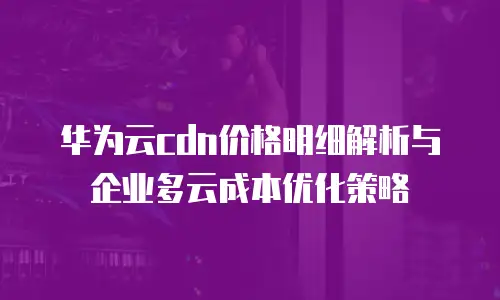 华为云cdn价格明细解析与企业多云成本优化策略